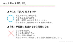 なによりも大切な「志」
❏ そこに「想い」はあるのか
商品／サービスが大好き。
人が喜ぶことが大好き。
顧客（仲間）の未来を豊かにしたい。
自信を持って商品やサービスを薦められる。
❏「我」が前面に出過ぎるから問題になる
自分が稼ぎたい。
自分が豊かになりたい。
自分の名声を高めたい。
商品やサービスを売ることで自分の価値を証明したい。
MASH.inc all rights reserved
 