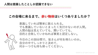 人間は意識したことしか認識できない
この会場に来るまで、赤い物体はいくつありましたか？
意識していれば簡単に数えられる。
でも意識していないとまったく気付かないのが人間。
人間の脳は見えていても、聞いていても、
目的と合致していかねれば事実と認定しない。
今日のこの30分間で、皆さんが何を得たいのか。
自分の中でしっかりと決めて、
何か一つでも持ち帰ってください。
MASH.inc all rights reserved
 