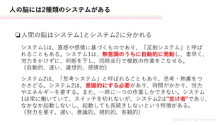 人の脳には2種類のシステムがある
❏人間の脳はシステム1とシステム2に分かれる
MASH.inc all rights reserved
システム1は、直感や感情に基づくものであり、「反射システム」と呼ば
れることもある。システム1は、無意識のうちに自動的に発動し、素早く、
労力をかけずに、判断を下し、同時並行で複数の作業をこなせる。
（自動的、速い、連想的、感情的）
システム2は、「思考システム」と呼ばれることもあり、思考・熟慮をつ
かさどる。システム2は、意識的にする必要があり、時間がかかり、労力
やエネルギーを要する。また、一時に一つの作業しかできない。システム
1は常に働いていて、スイッチを切れないが、システム2は"怠け者"であり、
なかなか起動しないし、起動しても長続きしないという特徴がある。
（努力を要す、遅い、意識的、規則的、客観的）
 