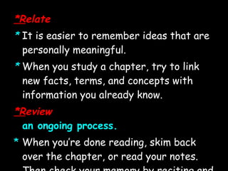 *R elate *   It is easier to remember ideas that are personally meaningful.  *  When you study a chapter, try to link new facts, terms, and concepts with information you already know. *R eview an ongoing process. *   When you’re done reading, skim back over the chapter, or read your notes. Then check your memory by reciting and quizzing yourself again.  *  Make frequent review a key part of your study habits. 