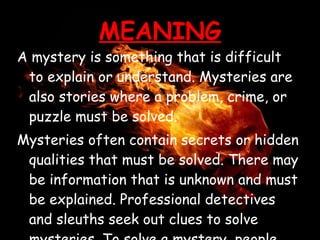 MEANING A mystery is something that is difficult to explain or understand. Mysteries are also stories where a problem, crime, or puzzle must be solved. Mysteries often contain secrets or hidden qualities that must be solved. There may be information that is unknown and must be explained. Professional detectives and sleuths seek out clues to solve mysteries. To solve a mystery, people must use their skills at deductive reasoning. Mysteries are a popular genre of fiction. 