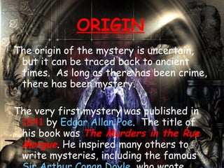 ORIGIN The origin of the mystery is uncertain, but it can be traced back to ancient times. As long as there has been crime, there has been mystery.  The very first mystery was published in  1841  by  Edgar Allan Poe . The title of his book was  The Murders in the Rue Morgue . He inspired many others to write mysteries, including the famous  Sir Arthur Conan Doyle , who wrote about his well-known character,  Sherlock Holmes .  