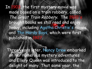In  1903 , the first mystery movie was made based on a train robbery, called  The Great Train Robbery . The  1920's  brought books we still read and enjoy today, including  Agatha Christie's  novels and  The Hardy Boys ,  which were first published in  1927 . Three years later,  Nancy Drew  embarked on her numerous mystery adventures and Ellery Queen was introduced to the delight of many. That same year, the first radio show based on detectives began to air weekly. It was a popular show for all listeners. Comic books were soon showcasing Batman and Robin, which drew the younger crowd into the mystery scene.  