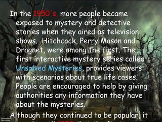 In the  1950's,  more people became exposed to mystery and detective stories when they aired as television shows. Hitchcock, Perry Mason and Dragnet, were among the first. The first interactive mystery series called  Unsolved Mysteries , provides viewers with scenarios about true life cases. People are encouraged to help by giving authorities any information they have about the mysteries.  Although they continued to be popular, it wasn't until  1972  that the first bookstore opened that was dedicated entirely to mysteries. The first online mystery website was created in the year  1995 ; and in  1999 , the only type of book that was more popular than the mystery was romance.  