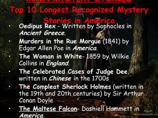 MAIN MYSTERY STORIES Top 10 Longest Recognized Mystery Stories in America Oedipus Rex  -  Written by Sophocles in  Ancient Greece .  Murders in the Rue Morgue  (1841) by Edgar Allen Poe in  America .  The Woman in White - 1859 by Wilkie Collins in  England .  The Celebrated Cases of Judge Dee , written in  Chinese  in the 1700s  The Compleat Sherlock Holmes  (written in the 19th and 20th centuries) by Sir Arthur Conan Doyle  The Maltese Falcon - Dashiell Hammett in  America .  The Birds by Daphne Du Maurier,  England Laura - Vera Caspary in  America .  The Mystery of Edwin Drood  - Charles Dickens, 1870;  England .  The Mystery in the Yellow Room  (1907) and  The Phantom of the Opera (1911) - by Gaston LeRoux in  France   