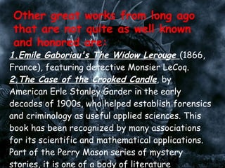 1.Emile Gaboriau's The Widow Lerouge  (1866, France), featuring detective Monsier LeCoq.  2.The Case of the Crooked Candle , by American Erle Stanley Garder in the early decades of 1900s, who helped establish forensics and criminology as useful applied sciences. This book has been recognized by many associations for its scientific and mathematical applications. Part of the Perry Mason series of mystery stories, it is one of a body of literature translated into dozens of language, with three TV series and films.  Sir John Creasy's early 20th century mystery adventure series of  The Toff . A rich young man, Richard Rollison, and his trusted valet Jolly use their brains and resources to help Scotland Yard and the London communities.  Other great works from long ago that are not quite as well known and honored are: 