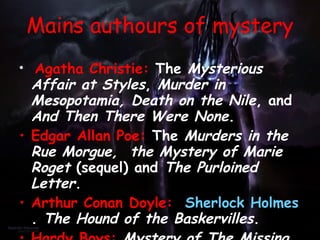 Agatha Christie:  The  Mysterious Affair at Styles ,  Murder in Mesopotamia, Death on the Nile , and  And Then There Were None .  Edgar Allan   Poe:  The  Murders in the Rue Morgue,  the Mystery of Marie Roget  (sequel) and  The Purloined Letter .  Arthur Conan Doyle:   Sherlock Holmes .  The Hound of the Baskervilles .  Hardy Boys:   Mystery of The Missing Floor .  The Haunted Fort, The Twisted Claw , and  The Clue In The Embers . Nancy Drew:   The Mystery at Lilac Inn  and  Within Search of the Black Rose .   Mains authours of mystery 