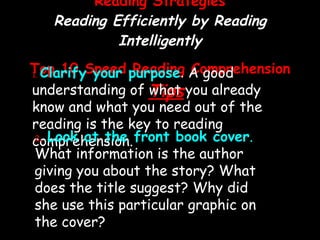 Reading Strategies Reading Efficiently by Reading Intelligently Top 10 Speed Reading Comprehension  Tips 1.   Clarify your purpose .  A good understanding of what you already know and what you need out of the reading is the key to reading comprehension. 2 .   Look at the front book cover .  What information is the author giving you about the story? What does the title suggest? Why did she use this particular graphic on the cover? 