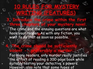 3 .  Introduce the crime within the first three chapters of your mystery novel.  The crime and the ensuing questions are what hook your reader. As with any fiction, you want to do that as soon as possible. 4. The crime should be sufficiently violent -- preferably a murder. For many readers, only murder really justifies the effort of reading a 300-page book while suitably testing your detective's powers. However, also note that some types of violence are still taboo including rape, child molestation, and cruelty to animals. 10 RULES FOR MYSTERY WRITING (FEATURES)   
