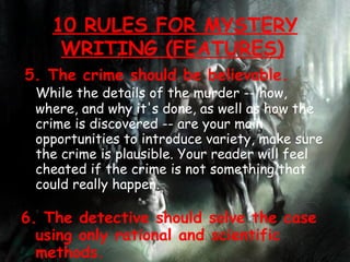 5. The crime should be believable.  While the details of the murder -- how, where, and why it's done, as well as how the crime is discovered -- are your main opportunities to introduce variety, make sure the crime is plausible. Your reader will feel cheated if the crime is not something that could really happen. 6. The detective should solve the case using only rational and scientific methods.  Consider this part of the oath written by G.K. Chesterton for the British Detection Club: &quot;Do you promise that your detectives shall well and truly detect the crimes presented to them using those wits which it may please you to bestow on them and not placing reliance on nor making use of Divine Revelation, Feminine Intuition, Mumbo Jumbo, Jiggery-Pokery, Coincidence, or Act of God?&quot; 10 RULES FOR MYSTERY WRITING (FEATURES)   
