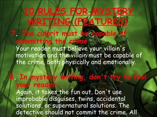 7 .  The culprit must be capable of committing the crime. Your reader must believe your villain's motivation and the villain must be capable of the crime, both physically and emotionally.  8 .  In mystery writing, don't try to fool your reader.  Again, it takes the fun out. Don't use improbable disguises, twins, accidental solutions, or supernatural solutions. The detective should not commit the crime. All clues should be revealed to the reader as the detective finds them.  10 RULES FOR MYSTERY WRITING (FEATURES)   