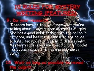 9 .  Do your research.  &quot;Readers have to feel you know what you're talking about,&quot; says author Margaret Murphy. She has a good relationship with the police in her area, and has spent time with the police forensic team. Get all essential details right. Mystery readers will have read a lot of books like yours; regard them as a pretty savvy bunch.  10 .  Wait as long as possible to reveal the culprit. They're reading to find out, or figure out, whodunit. If you answer this too early in the book, the reader will have no reason to continue reading. 10 RULES FOR MYSTERY WRITING (FEATURES)   