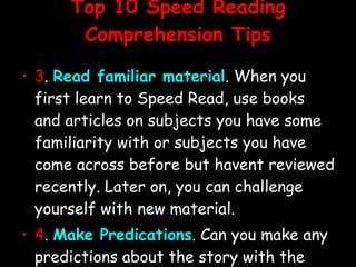 Top 10 Speed Reading Comprehension Tips 3 .  Read familiar material . When you first learn to Speed Read, use books and articles on subjects you have some familiarity with or subjects you have come across before but havent reviewed recently. Later on, you can challenge yourself with new material. 4 .  Make Predications . Can you make any predictions about the story with the information youve already gathered? 5 .  What have the experts said about the book or author?  Look at the back cover. What are the comments being made by critics whove read the book? What other clues can you pick up? 
