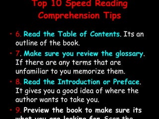 Top 10 Speed Reading Comprehension Tips 6.   Read the Table of Contents . Its an outline of the book. 7 .  Make sure you review the glossary . If there are any terms that are unfamiliar to you memorize them. 8.   Read the Introduction or Preface . It gives you a good idea of where the author wants to take you. 9.   Preview the book to make sure its what you are looking for . Scan the headings and subheadings. 10 .  Read the topic sentences .  Remember that the first and last sentences of a paragraph give you the essence of that paragraph, especially when reading non-fiction. 