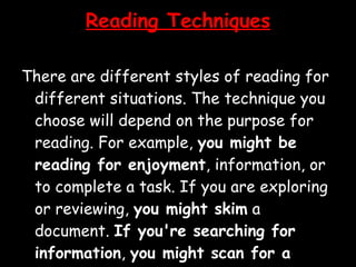 Reading Techniques There are different styles of reading for different situations. The technique you choose will depend on the purpose for reading. For example,  you might be reading for enjoyment , information, or to complete a task. If you are exploring or reviewing,  you might skim  a document.  If you're searching for information ,  you might scan for a particular word . To get detailed information, you might use a technique such as  SQ4R . You need to adjust your reading speed and technique depending on your purpose.  