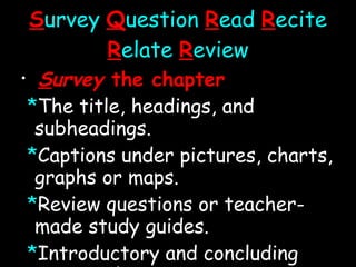 S urvey   Q uestion   R ead  R ecite   R elate   R eview S urvey  the chapter * The title, headings, and subheadings. * Captions under pictures, charts, graphs or maps. * Review questions or teacher-made study guides. * Introductory and concluding paragraphs. * Summary. * Try to get an overview of what lies ahead. 