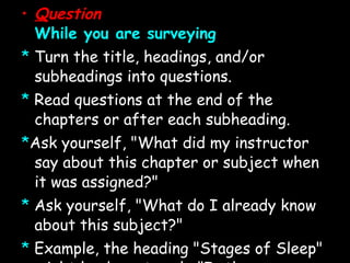 Q uestion While you are surveying *   Turn the title, headings, and/or subheadings into questions. *   Read questions at the end of the chapters or after each subheading. * Ask yourself, &quot;What did my instructor say about this chapter or subject when it was assigned?&quot; *   Ask yourself, &quot;What do I already know about this subject?&quot; *  Example, the heading &quot;Stages of Sleep&quot; might lead you to ask: &quot;Is there more than one stage of sleep?&quot; What are they and how do they differ?&quot; Asking questions helps you read with a purpose. *Note:  If it is helpful to you,  write  out these questions for consideration. This variation is called  SQ W 4R 