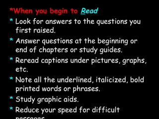 *When you begin to  R ead *   Look for answers to the questions you first raised. *   Answer questions at the beginning or end of chapters or study guides. *   Reread captions under pictures, graphs, etc. *   Note all the underlined, italicized, bold printed words or phrases. *   Study graphic aids. *   Reduce your speed for difficult passages. *   Stop and reread parts which are not clear. *   Read only a section at a time and recite after each section   