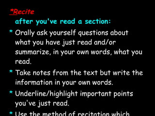 *R ecite after you've read a section: *   Orally ask yourself questions about what you have just read and/or summarize, in your own words, what you read. *   Take notes from the text but write the information in your own words. *   Underline/highlight important points you've just read. *   Use the method of recitation which best suits your particular learning style.  *   Remember to look for answers as you read and to recite or take notes before moving on.  *  Recite key terms and concepts.  