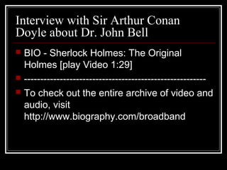 Interview with Sir Arthur Conan
Doyle about Dr. John Bell
 BIO - Sherlock Holmes: The Original
Holmes [play Video 1:29]
 --------------------------------------------------------
 To check out the entire archive of video and
audio, visit
http://www.biography.com/broadband
 