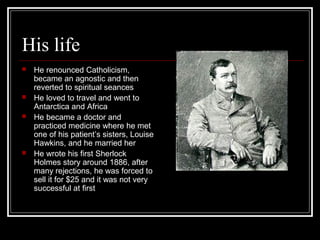 His life
 He renounced Catholicism,
became an agnostic and then
reverted to spiritual seances
 He loved to travel and went to
Antarctica and Africa
 He became a doctor and
practiced medicine where he met
one of his patient’s sisters, Louise
Hawkins, and he married her
 He wrote his first Sherlock
Holmes story around 1886, after
many rejections, he was forced to
sell it for $25 and it was not very
successful at first
 