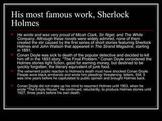 His most famous work, Sherlock
Holmes
 He wrote and was very proud of Micah Clark, Sir Nigel, and The White
Company. Although these novels were widely admired, none of them
created the stir caused by the first series of short stories featuring Sherlock
Holmes and John Watson that appeared in The Strand Magazine, starting
in 1891.
 Conan Doyle was sick to death of the popular detective and decided to kill
him off in the 1893 story, "The Final Problem." Conan Doyle considered the
Holmes stories light fiction, good for earning money, but destined to be
quickly forgotten, the literary equivalent of junk food.
 The vehement public reaction to Holmes's death must have shocked Conan Doyle.
People wore black armbands and wrote him pleading/ threatening letters. Still, it
was nine years before he capitulated to public opinion and brought Holmes back.
 Conan Doyle did not make up his mind to resurrect Holmes until 1903, when he
wrote "The Empty House." He continued, reluctantly, to produce Holmes stories until
1927, three years before his own death.
 