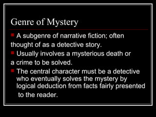 Genre of Mystery
 A subgenre of narrative fiction; often
thought of as a detective story.
 Usually involves a mysterious death or
a crime to be solved.
 The central character must be a detective
who eventually solves the mystery by
logical deduction from facts fairly presented
to the reader.
 