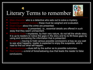 Literary Terms to remember
 Main character who is a detective who sets out to solve a mystery.
 Suspects and their motives; these must be weighed and evaluated.
 Overt Clues about the crime are presented.
 Hidden Evidence is presented, i.e., essential details are offered in such
away that they seem unimportant.
 Inference Gaps—mysteries, by their very nature, do not tell the whole story.
It is up to readers to notice the gaps in the story and try to fill these gaps by
using and connecting the information that is presented.
 Suspense—having to hold various possible conclusions at bay as you wait
to see what happens; reader is expected to enjoy the suspense, and to
read to find out what will happen.
 Foreshadowing—clues left by the author as to possible outcomes.
 Red herring—a kind of foreshadowing clue that leads the reader to false
conclusions.
 