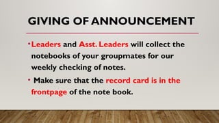GIVING OF ANNOUNCEMENT
•Leaders and Asst. Leaders will collect the
notebooks of your groupmates for our
weekly checking of notes.
• Make sure that the record card is in the
frontpage of the note book.
 