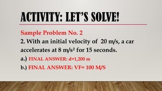 ACTIVITY: LET’S SOLVE!
Sample Problem No. 2
2. With an initial velocity of 20 m/s, a car
accelerates at 8 m/s² for 15 seconds.
a.) FINAL ANSWER: d=1,200 m
b.) FINAL ANSWER: VF= 100 M/S
 