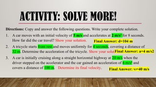 ACTIVITY: SOLVE MORE!
Directions: Copy and answer the following questions. Write your complete solution.
1. A car moves with an initial velocity of 5 m/s and accelerates at 2 m/s² for 8 seconds.
How far did the car travel? Show your solution.
2. A tricycle starts from rest and moves uniformly for 4 seconds, covering a distance of
32 m. Determine the acceleration of the tricycle. Show your solution.
3. A car is initially cruising along a straight horizontal highway at 20 m/s when the
driver stepped on the accelerator and the car gained an acceleration of 6 m/s² and
covers a distance of 100 m. Determine its final velocity.
Final Answer: d=104 m
Final Answer: a=4 m/s2
Final Answer: vf=40 m/s
 