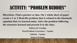 ACTIVITY: “PROBLEM BUDDIES”
Directions: Find a partner or duo. On 1 whole sheet of paper
create a 1 or 2 Real-life problem that is related to the kinematic
equation that we learned today. Solve the problem following
the structure learned and present it to the class.
Rubrics for Grading
Word-Problem Correctness – 5 points
Solution – 5 points
Total of 10 points
 