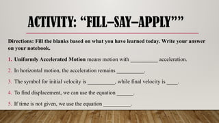 ACTIVITY: “FILL–SAY–APPLY””
Directions: Fill the blanks based on what you have learned today. Write your answer
on your notebook.
1. Uniformly Accelerated Motion means motion with __________ acceleration.
2. In horizontal motion, the acceleration remains __________.
3. The symbol for initial velocity is __________, while final velocity is ____.
4. To find displacement, we can use the equation ______.
5. If time is not given, we use the equation __________.
 