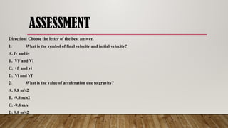 ASSESSMENT
Direction: Choose the letter of the best answer.
1. What is the symbol of final velocity and initial velocity?
A. fv and iv
B. VF and VI
C. vf and vi
D. Vi and Vf
2. What is the value of acceleration due to gravity?
A. 9.8 m/s2
B. -9.8 m/s2
C. -9.8 m/s
D. 9.8 m/s2
 