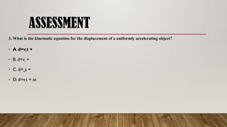ASSESSMENT
3. What is the kinematic equation for the displacement of a uniformly accelerating object?
• A d=vit +
• B. d=vi +
• C. d=vft +
• D. d=vit + at
 