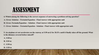 ASSESSMENT
4. Which among the following is the correct sequence of answering a problem-solving question?
A. Given- Solution – Formula/Equation - Final Answer with appropriate unit
B. Given- Formula/Equation – Solution - Final Answer with appropriate unit
C. Given- Solution – Formula/Equation - Solution - Final Answer with appropriate unit.
5. An airplane at rest accelerates on the runway at 5.50 m/s2 for 20.35 s until it finally takes off the ground. What
is the distance covered before takeoff?
A. 1128 m
B. 1110 m
C. 1130 m
D. 1120 m
 