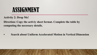 ASSIGNMENT
Activity 2: Drop Me!
Direction: Copy the activiy sheet format. Complete the table by
computing the necessary details.
• Search about Uniform Accelerated Motion in Vertical Dimension
 