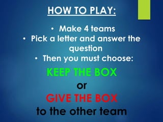 • Make 4 teams
HOW TO PLAY:
• Pick a letter and answer the
question
• Then you must choose:
KEEP THE BOX
or
GIVE THE BOX
to the other team
 