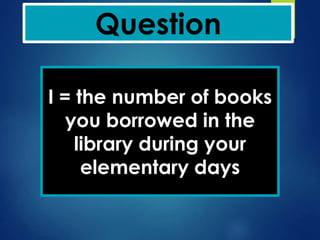 Question
I = the number of books
you borrowed in the
library during your
elementary days
 