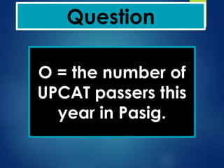 Question
O = the number of
UPCAT passers this
year in Pasig.
 