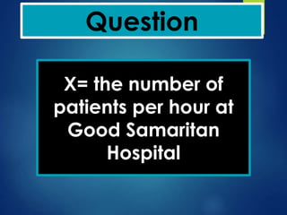 Question
X= the number of
patients per hour at
Good Samaritan
Hospital
 