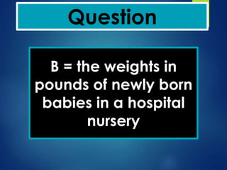 Question
B = the weights in
pounds of newly born
babies in a hospital
nursery
 