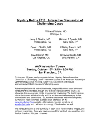 Mystery Retina 2019: Interactive Discussion of
Challenging Cases
William F Mieler, MD
Chicago, IL
Jerry A Shields, MD Richard F Spaide, MD
Philadelphia, PA New York, NY
Carol L Shields, MD K Bailey Freund, MD
Philadelphia, PA New York, NY
David Sarraf, MD SriniVas Sadda, MD
Los Angeles, CA Los Angeles, CA
AAO Instruction Course
Sunday, October 13th (3:15 – 5:30 PM)
San Francisco, CA
For the past 23 years, we have presented our “Mystery Retina-Interactive
Discussion of Challenging Cases” instruction course at the American Academy of
Ophthalmology annual meeting. Each year, we present and discuss
approximately 20 to 25 new and challenging cases.
At the completion of the instruction course, we provide access to an electronic
handout for the attendees, though only at the conclusion of the course, as
otherwise, the cases would not be presented as “mysteries”. We like to have an
interactive course, with the faculty and the audience actively engaging in the
presentations and discussions. So, now that the course has been completed,
our handout has been made available to all attendees on the
www.uic.edu/com/eye website. Alternatively, you can e mail me at
wmieler@uic.edu, and I will send you a copy of the handout as well.
The handout includes a brief summary of each case, representative images, and
pertinent references. Once you have accessed the handout, you can either print
it out or download it to your computer.
 