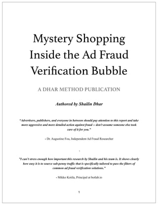 Mystery Shopping
Inside the Ad Fraud
Veriﬁcation Bubble
A DHAR METHOD PUBLICATION
 
Authored by Shailin Dhar
“Advertisers, publishers, and everyone in between should pay attention to this report and take
more aggressive and more detailed action against fraud -- don't assume someone else took
care of it for you.”
 
- Dr. Augustine Fou, Independent Ad Fraud Researcher
` 
”I can’t stress enough how important this research by Shailin and his team is. It shows clearly
how easy it is to source sub-penny traffic that is specifically tailored to pass the filters of
common ad fraud verification solutions.” 
- Mikko Kotila, Principal at botlab.io
1
 