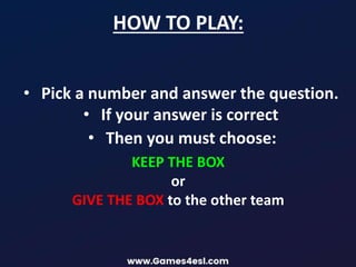 HOW TO PLAY:
• Pick a number and answer the question.
• If your answer is correct
• Then you must choose:
KEEP THE BOX
or
GIVE THE BOX to the other team
 