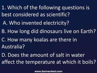 1. Which of the following questions is
best considered as scientific?
A. Who invented electricity?
B. How long did dinosaurs live on Earth?
C. How many koalas are there in
Australia?
D. Does the amount of salt in water
affect the temperature at which it boils?
 