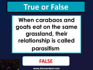 True or False
When carabaos and
goats eat on the same
grassland, their
relationship is called
parasitism.
FALSE
 