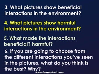 3. What pictures show beneficial
interactions in the environment?
4. What pictures show harmful
interactions in the environment?
5. What made the interactions
beneficial? harmful?
6. If you are going to choose from
the different interactions you’ve seen
in the pictures, what do you think is
the best? Why?
 