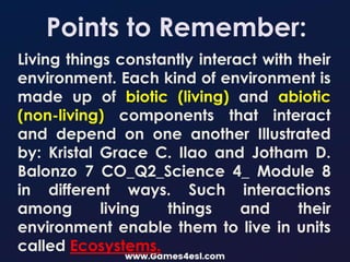 Points to Remember:
Living things constantly interact with their
environment. Each kind of environment is
made up of biotic (living) and abiotic
(non-living) components that interact
and depend on one another Illustrated
by: Kristal Grace C. Ilao and Jotham D.
Balonzo 7 CO_Q2_Science 4_ Module 8
in different ways. Such interactions
among living things and their
environment enable them to live in units
called Ecosystems.
 