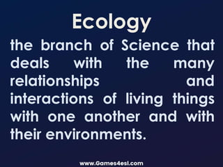 Ecology
the branch of Science that
deals with the many
relationships and
interactions of living things
with one another and with
their environments.
 